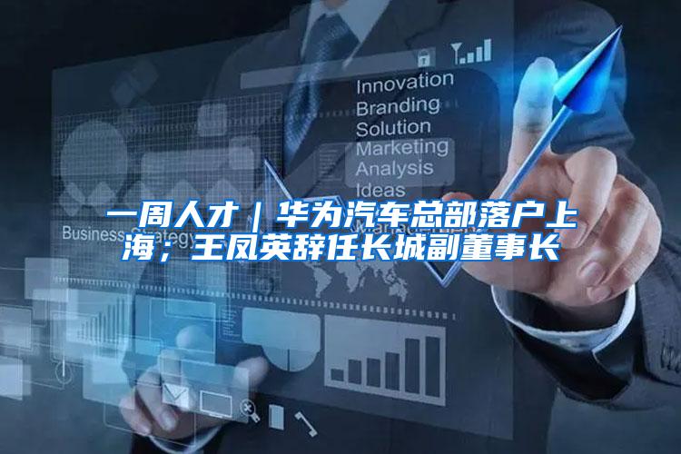 一周人才｜华为汽车总部落户上海；王凤英辞任长城副董事长