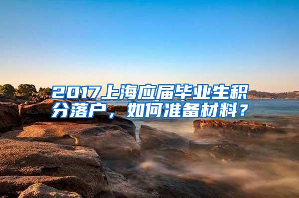 2017上海应届毕业生积分落户，如何准备材料？