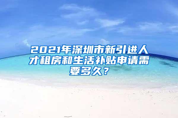 2021年深圳市新引进人才租房和生活补贴申请需要多久？