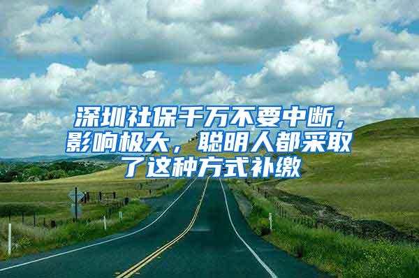 深圳社保千万不要中断，影响极大，聪明人都采取了这种方式补缴
