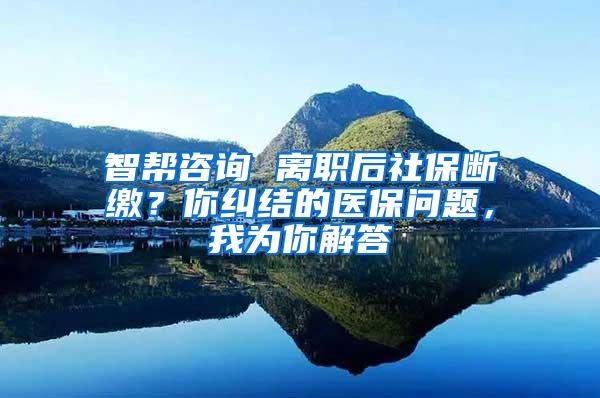 智帮咨询 离职后社保断缴？你纠结的医保问题，我为你解答