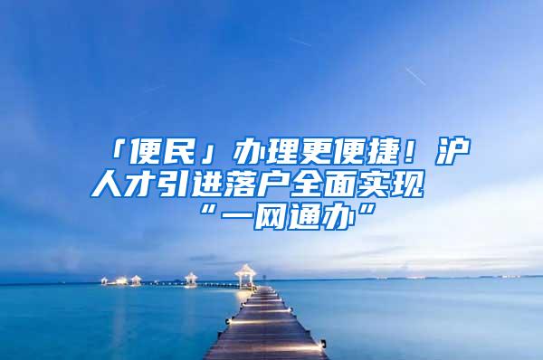 「便民」办理更便捷！沪人才引进落户全面实现“一网通办”