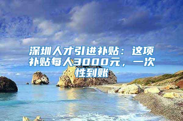 深圳人才引进补贴：这项补贴每人3000元，一次性到账