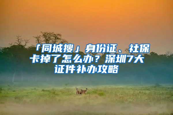 「同城搜」身份证、社保卡掉了怎么办？深圳7大证件补办攻略