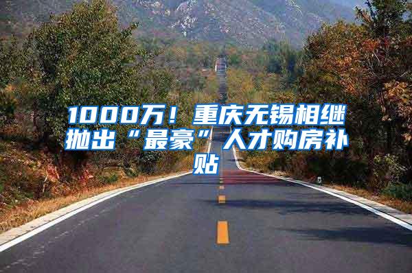1000万！重庆无锡相继抛出“最豪”人才购房补贴