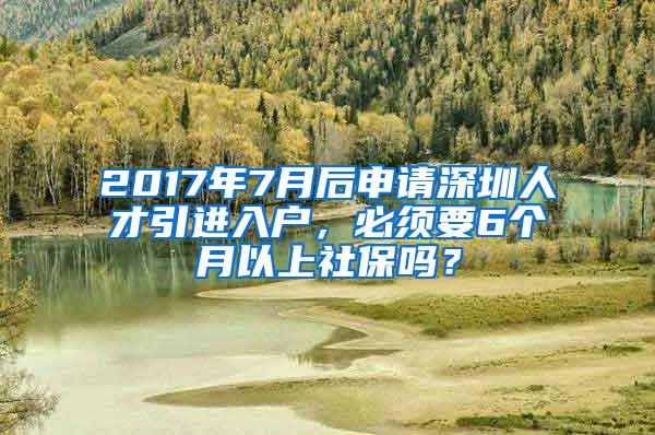 2017年7月后申请深圳人才引进入户，必须要6个月以上社保吗？