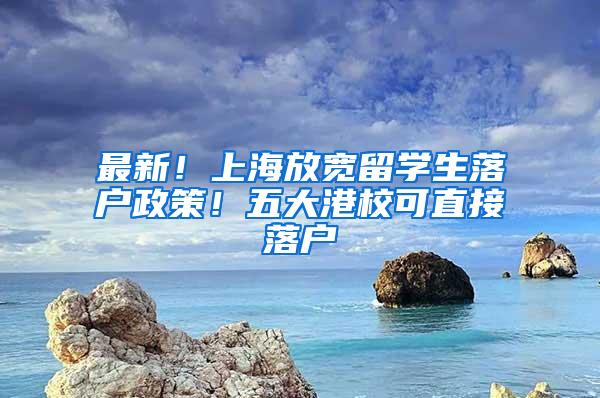 最新！上海放宽留学生落户政策！五大港校可直接落户