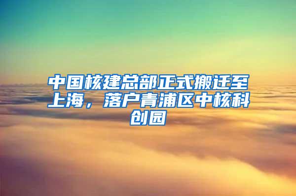 中国核建总部正式搬迁至上海，落户青浦区中核科创园