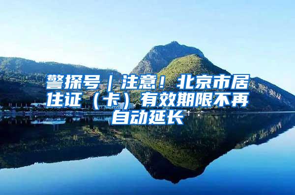 警探号｜注意！北京市居住证（卡）有效期限不再自动延长