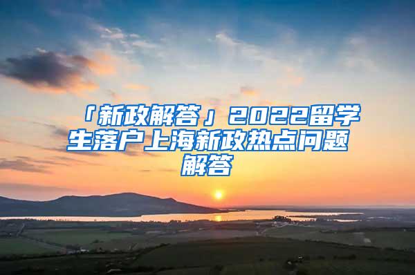 「新政解答」2022留学生落户上海新政热点问题解答