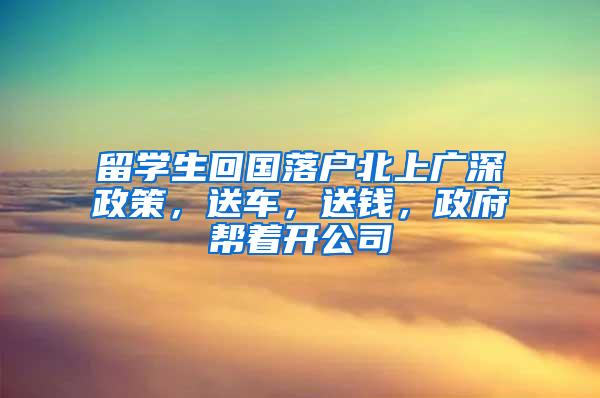 留学生回国落户北上广深政策，送车，送钱，政府帮着开公司