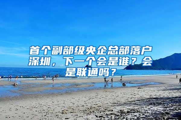 首个副部级央企总部落户深圳，下一个会是谁？会是联通吗？