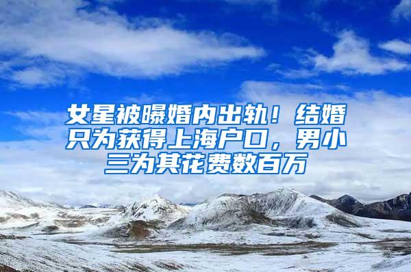 女星被曝婚内出轨！结婚只为获得上海户口，男小三为其花费数百万