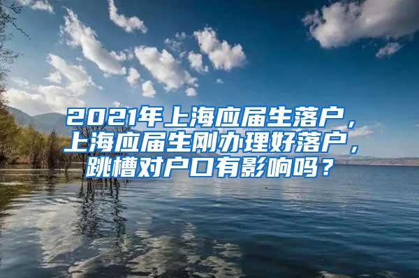 2021年上海应届生落户，上海应届生刚办理好落户，跳槽对户口有影响吗？