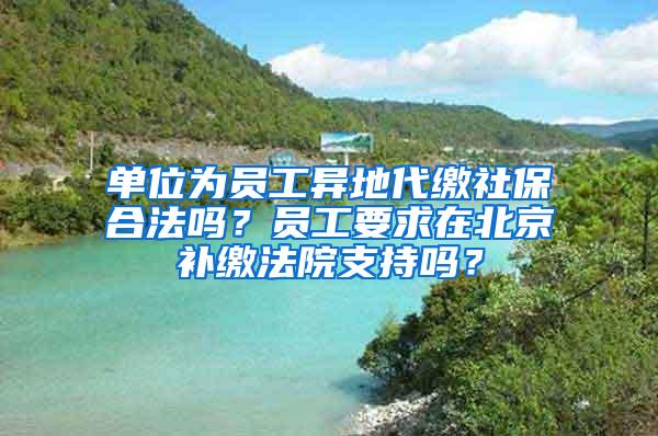 单位为员工异地代缴社保合法吗？员工要求在北京补缴法院支持吗？