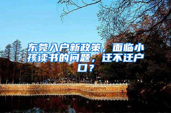 东莞入户新政策，面临小孩读书的问题，迁不迁户口？