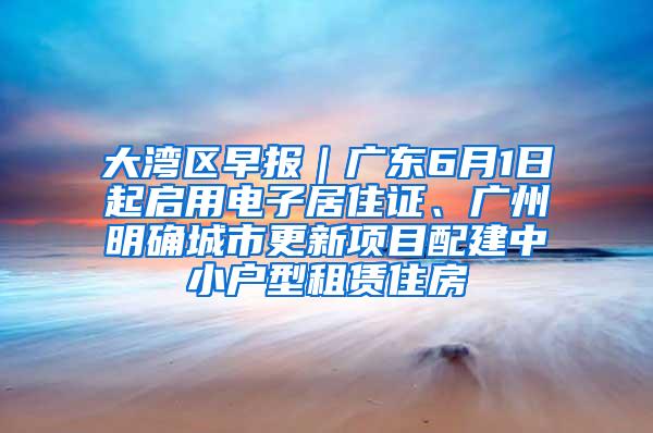 大湾区早报｜广东6月1日起启用电子居住证、广州明确城市更新项目配建中小户型租赁住房