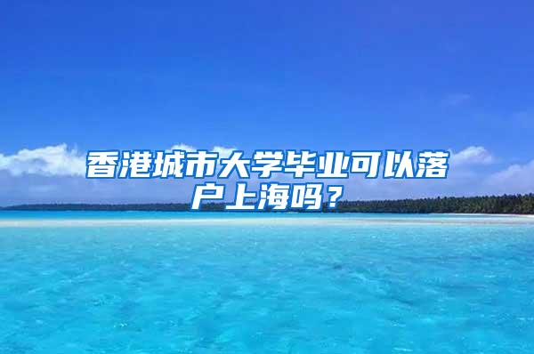 香港城市大学毕业可以落户上海吗？
