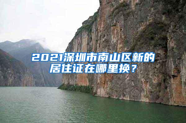 2021深圳市南山区新的居住证在哪里换？