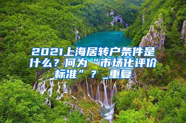 2021上海居转户条件是什么？何为“市场化评价标准”？_重复