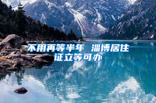 不用再等半年 淄博居住证立等可办