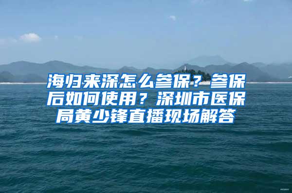 海归来深怎么参保？参保后如何使用？深圳市医保局黄少锋直播现场解答