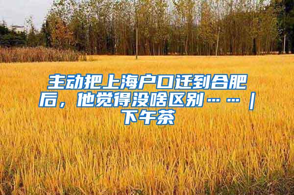 主动把上海户口迁到合肥后，他觉得没啥区别……｜下午茶