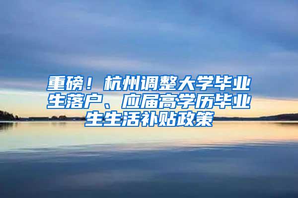 重磅！杭州调整大学毕业生落户、应届高学历毕业生生活补贴政策