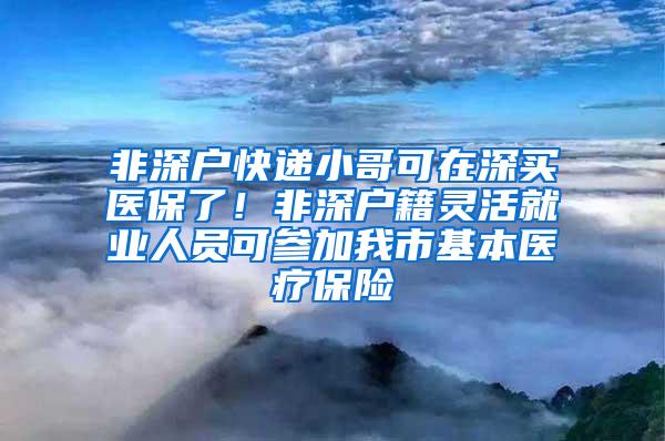 非深户快递小哥可在深买医保了！非深户籍灵活就业人员可参加我市基本医疗保险