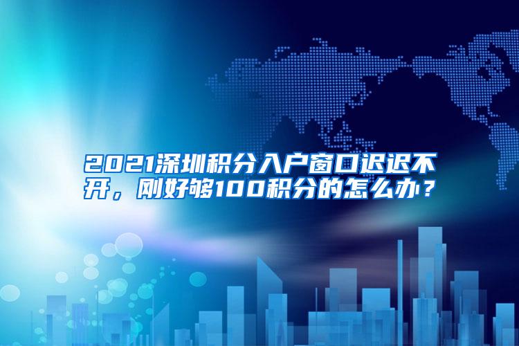 2021深圳积分入户窗口迟迟不开，刚好够100积分的怎么办？