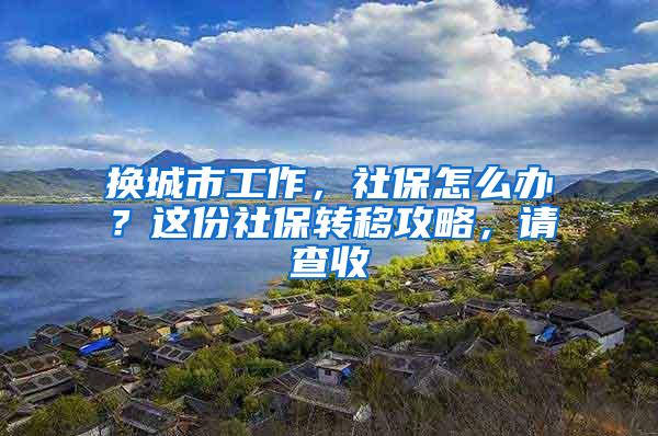 换城市工作，社保怎么办？这份社保转移攻略，请查收