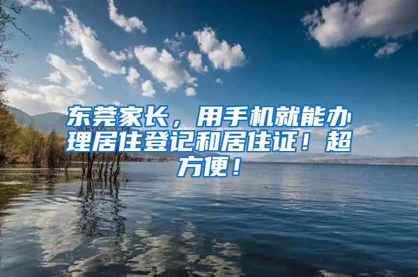 东莞家长，用手机就能办理居住登记和居住证！超方便！