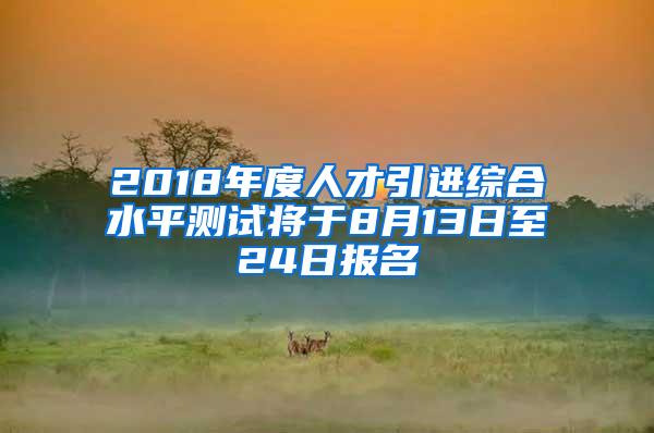 2018年度人才引进综合水平测试将于8月13日至24日报名
