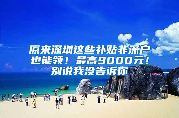 原来深圳这些补贴非深户也能领！最高9000元！别说我没告诉你