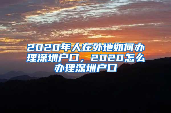 2020年人在外地如何办理深圳户口，2020怎么办理深圳户口