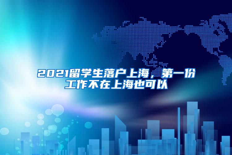 2021留学生落户上海，第一份工作不在上海也可以