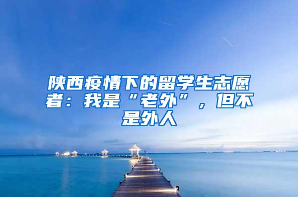 陕西疫情下的留学生志愿者：我是“老外”，但不是外人