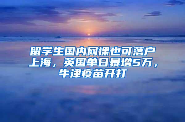 留学生国内网课也可落户上海，英国单日暴增5万，牛津疫苗开打