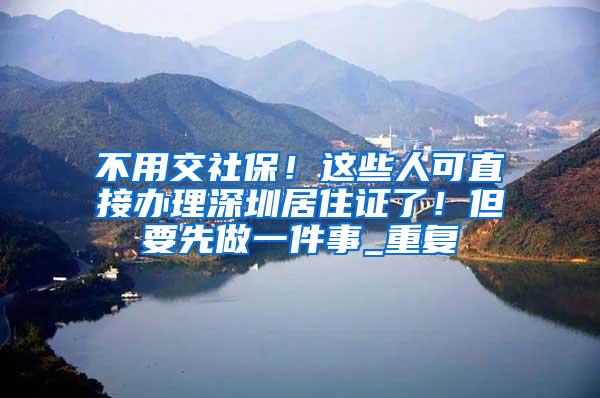 不用交社保！这些人可直接办理深圳居住证了！但要先做一件事_重复