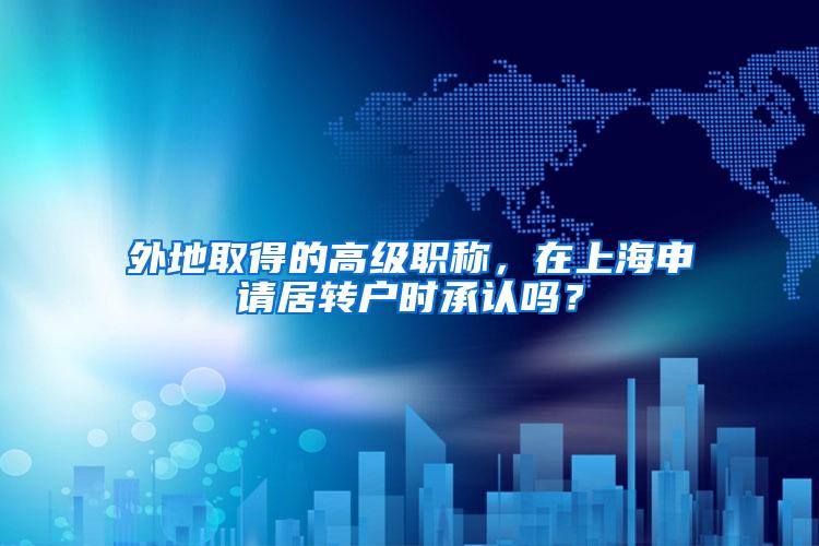 外地取得的高级职称，在上海申请居转户时承认吗？