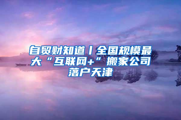 自贸财知道丨全国规模最大“互联网+”搬家公司落户天津