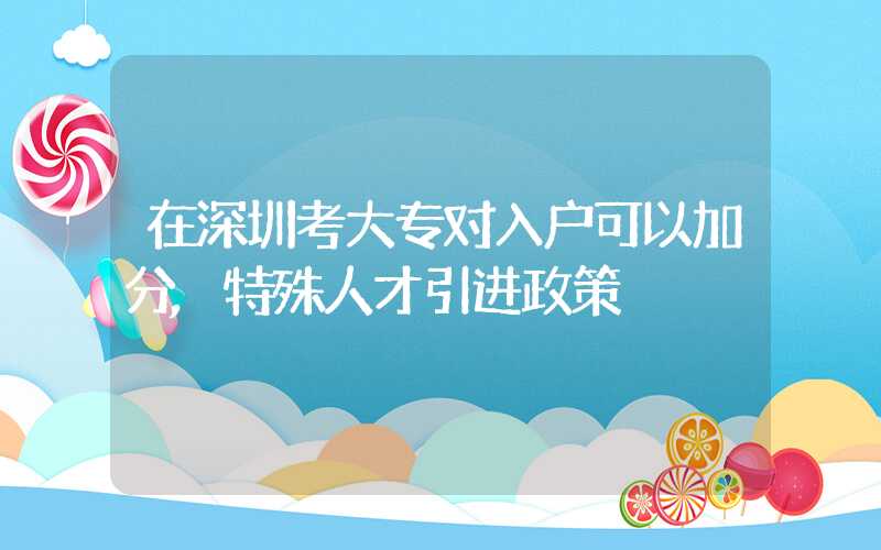 在深圳考大专对入户可以加分,特殊人才引进政策