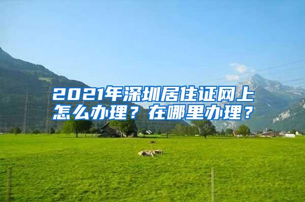2021年深圳居住证网上怎么办理？在哪里办理？