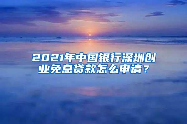 2021年中国银行深圳创业免息贷款怎么申请？