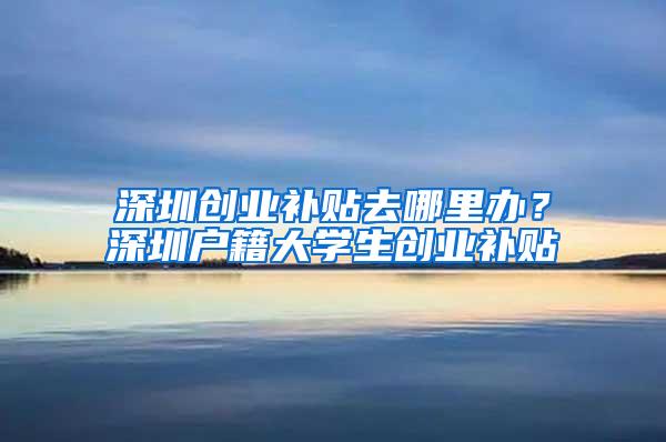 深圳创业补贴去哪里办？深圳户籍大学生创业补贴