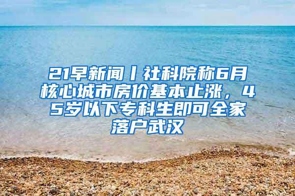 21早新闻丨社科院称6月核心城市房价基本止涨，45岁以下专科生即可全家落户武汉