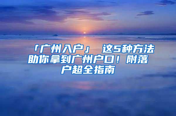 「广州入户」 这5种方法助你拿到广州户口！附落户超全指南