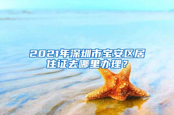 2021年深圳市宝安区居住证去哪里办理？