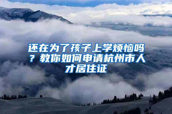 还在为了孩子上学烦恼吗？教你如何申请杭州市人才居住证