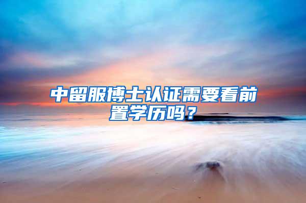 中留服博士认证需要看前置学历吗？